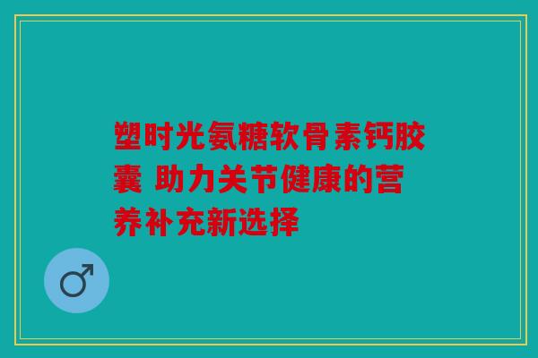 塑时光氨糖软骨素钙胶囊 助力关节健康的营养补充新选择