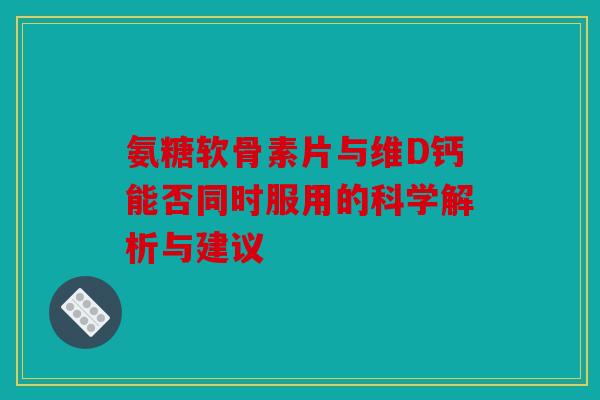 氨糖软骨素片与维D钙能否同时服用的科学解析与建议