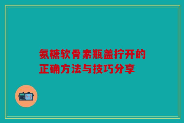 氨糖软骨素瓶盖拧开的正确方法与技巧分享