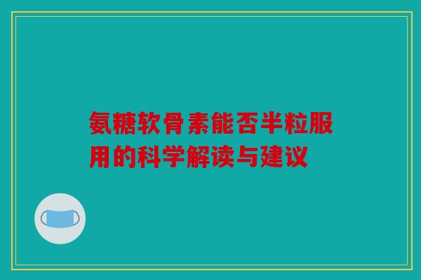 氨糖软骨素能否半粒服用的科学解读与建议