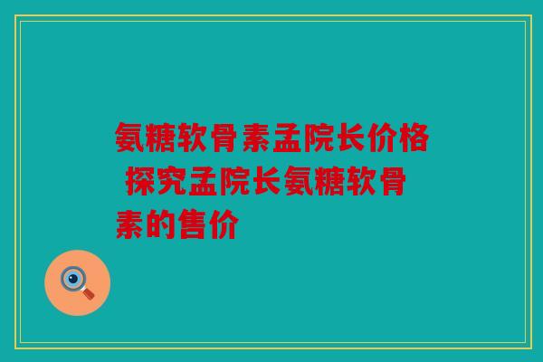 氨糖软骨素孟院长价格 探究孟院长氨糖软骨素的售价