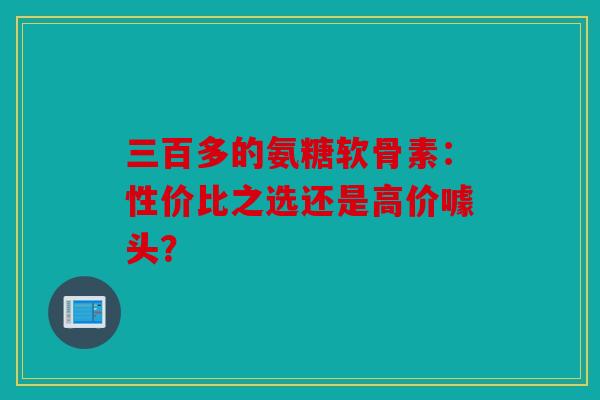 三百多的氨糖软骨素：性价比之选还是高价噱头？