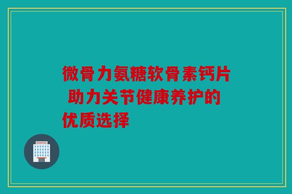 微骨力氨糖软骨素钙片 助力关节健康养护的优质选择