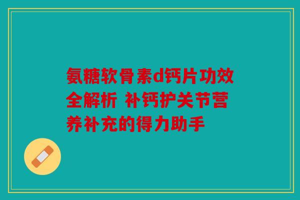 氨糖软骨素d钙片功效全解析 补钙护关节营养补充的得力助手