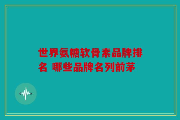 世界氨糖软骨素品牌排名 哪些品牌名列前茅