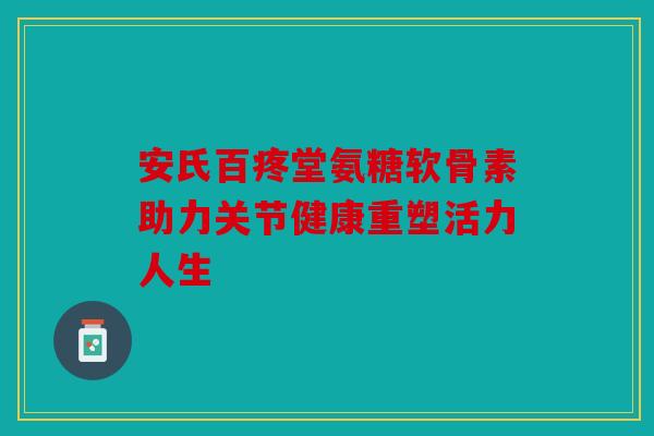 安氏百疼堂氨糖软骨素助力关节健康重塑活力人生