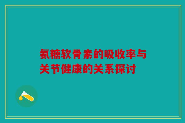 氨糖软骨素的吸收率与关节健康的关系探讨