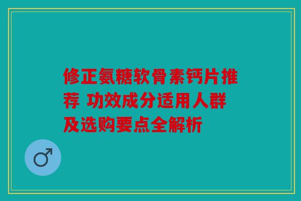 修正氨糖软骨素钙片推荐 功效成分适用人群及选购要点全解析