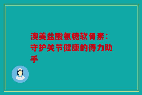 澳美盐酸氨糖软骨素：守护关节健康的得力助手