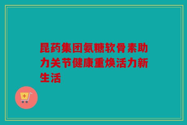 昆药集团氨糖软骨素助力关节健康重焕活力新生活