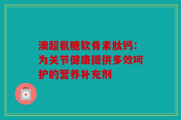 澳超氨糖软骨素肽钙：为关节健康提供多效呵护的营养补充剂