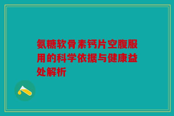 氨糖软骨素钙片空腹服用的科学依据与健康益处解析