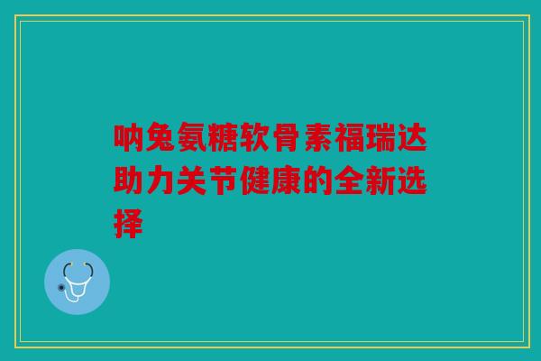 呐兔氨糖软骨素福瑞达助力关节健康的全新选择