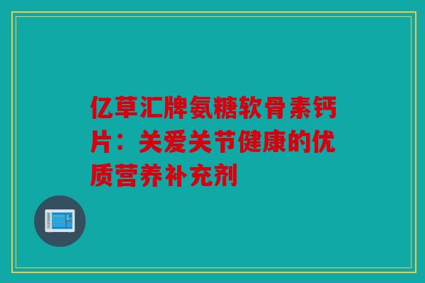 亿草汇牌氨糖软骨素钙片：关爱关节健康的优质营养补充剂