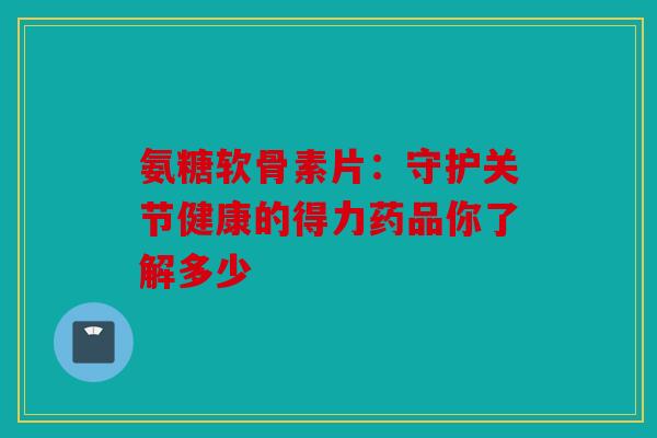 氨糖软骨素片：守护关节健康的得力药品你了解多少