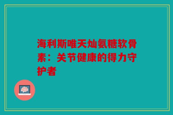 海利斯唯天灿氨糖软骨素：关节健康的得力守护者