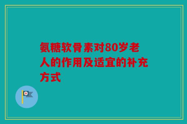 氨糖软骨素对80岁老人的作用及适宜的补充方式