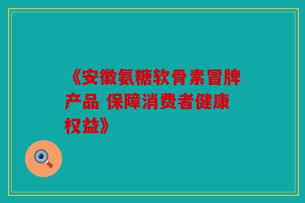 《安徽氨糖软骨素冒牌产品 保障消费者健康权益》