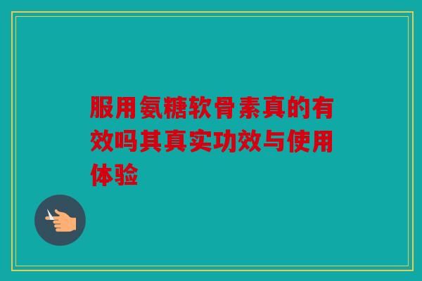 服用氨糖软骨素真的有效吗其真实功效与使用体验