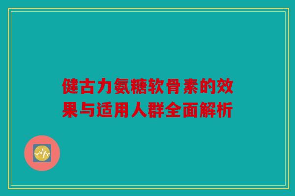 健古力氨糖软骨素的效果与适用人群全面解析