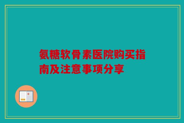 氨糖软骨素医院购买指南及注意事项分享