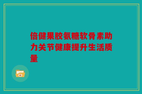 倍健果胶氨糖软骨素助力关节健康提升生活质量