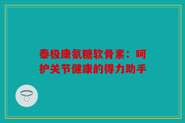 泰极康氨糖软骨素：呵护关节健康的得力助手