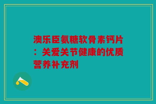 澳乐臣氨糖软骨素钙片：关爱关节健康的优质营养补充剂