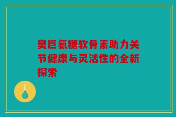 奥巨氨糖软骨素助力关节健康与灵活性的全新探索