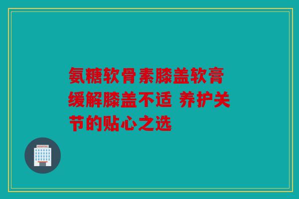 氨糖软骨素膝盖软膏 缓解膝盖不适 养护关节的贴心之选