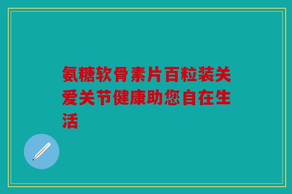 氨糖软骨素片百粒装关爱关节健康助您自在生活