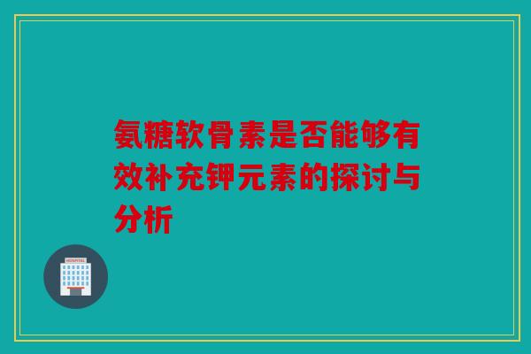 氨糖软骨素是否能够有效补充钾元素的探讨与分析