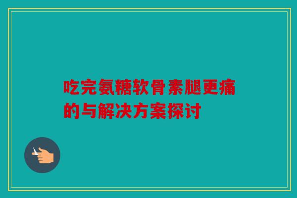 吃完氨糖软骨素腿更痛的与解决方案探讨