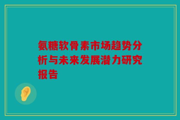 氨糖软骨素市场趋势分析与未来发展潜力研究报告