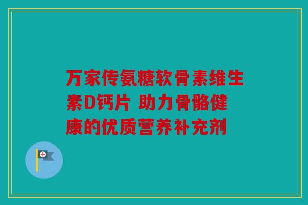 万家传氨糖软骨素维生素D钙片 助力骨骼健康的优质营养补充剂