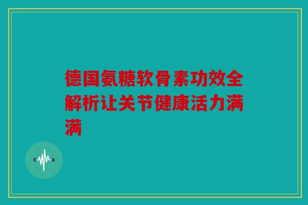 德国氨糖软骨素功效全解析让关节健康活力满满