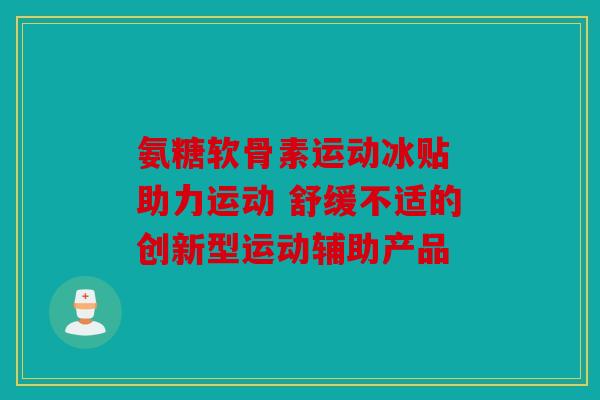 氨糖软骨素运动冰贴 助力运动 舒缓不适的创新型运动辅助产品