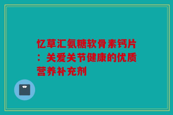 忆草汇氨糖软骨素钙片：关爱关节健康的优质营养补充剂