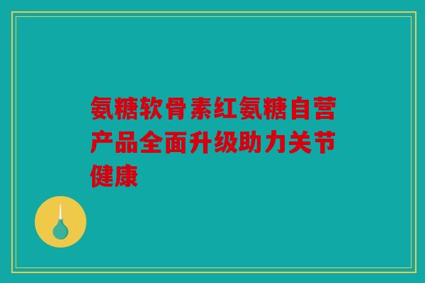 氨糖软骨素红氨糖自营产品全面升级助力关节健康