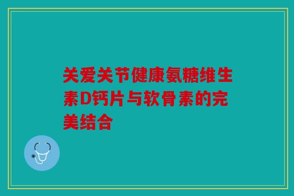 关爱关节健康氨糖维生素D钙片与软骨素的完美结合