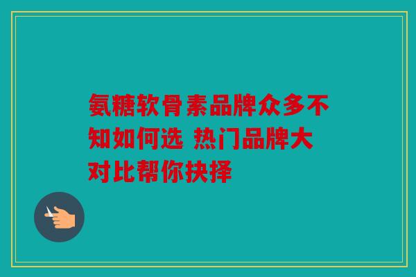 氨糖软骨素品牌众多不知如何选 热门品牌大对比帮你抉择