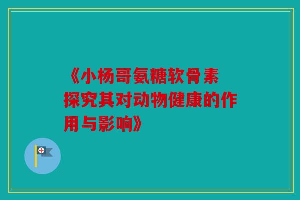 《小杨哥氨糖软骨素 探究其对动物健康的作用与影响》