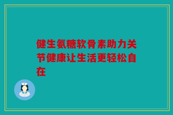 健生氨糖软骨素助力关节健康让生活更轻松自在