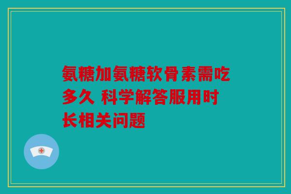 氨糖加氨糖软骨素需吃多久 科学解答服用时长相关问题