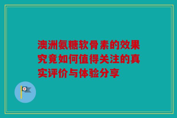 澳洲氨糖软骨素的效果究竟如何值得关注的真实评价与体验分享