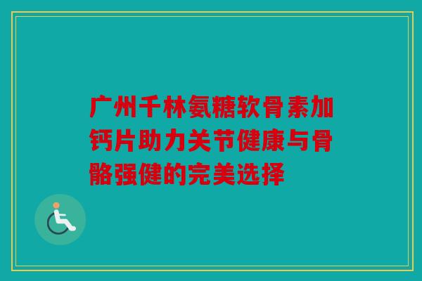 广州千林氨糖软骨素加钙片助力关节健康与骨骼强健的完美选择