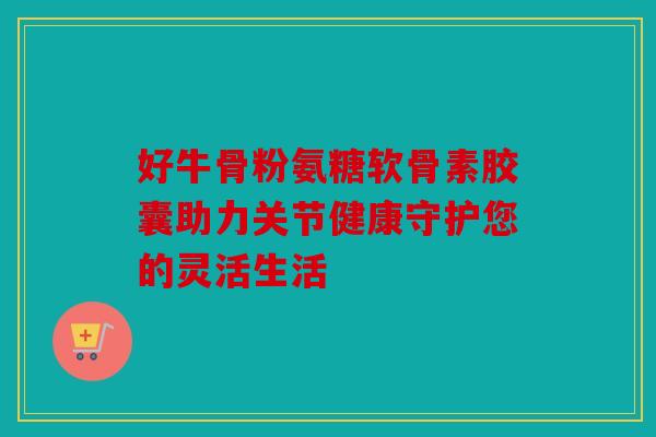 好牛骨粉氨糖软骨素胶囊助力关节健康守护您的灵活生活