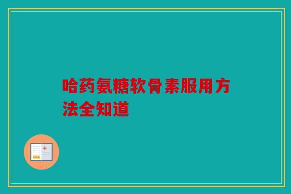 哈药氨糖软骨素服用方法全知道