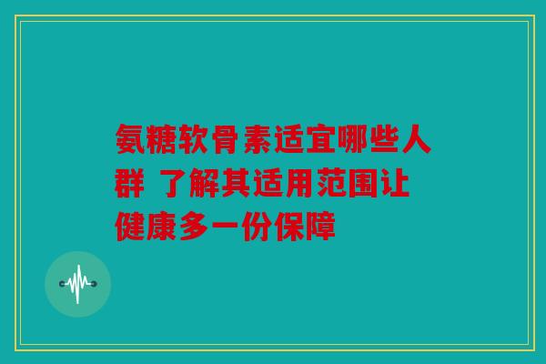 氨糖软骨素适宜哪些人群 了解其适用范围让健康多一份保障