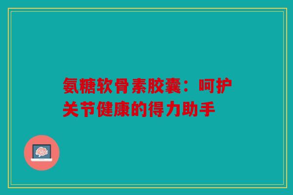 氨糖软骨素胶囊：呵护关节健康的得力助手